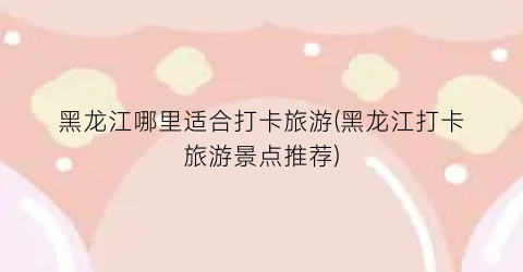 黑龙江哪里适合打卡旅游(黑龙江打卡旅游景点推荐)