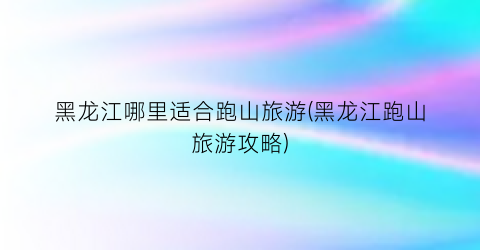 黑龙江哪里适合跑山旅游(黑龙江跑山旅游攻略)