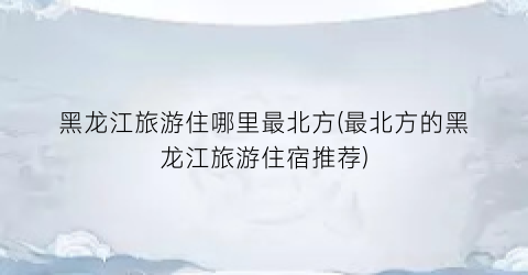 黑龙江旅游住哪里最北方(最北方的黑龙江旅游住宿推荐)
