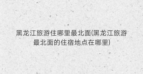 黑龙江旅游住哪里最北面(黑龙江旅游最北面的住宿地点在哪里)