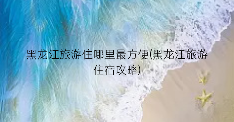 黑龙江旅游住哪里最方便(黑龙江旅游住宿攻略)