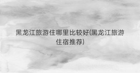 黑龙江旅游住哪里比较好(黑龙江旅游住宿推荐)