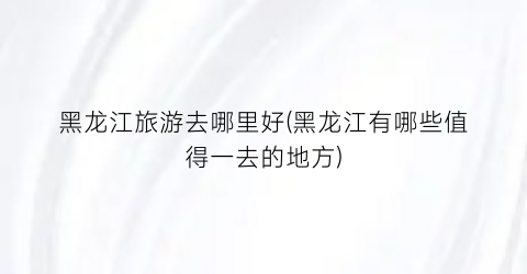 黑龙江旅游去哪里好(黑龙江有哪些值得一去的地方)