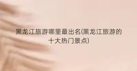 黑龙江旅游哪里最出名(黑龙江旅游的十大热门景点)