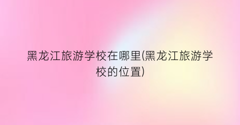 黑龙江旅游学校在哪里(黑龙江旅游学校的位置)