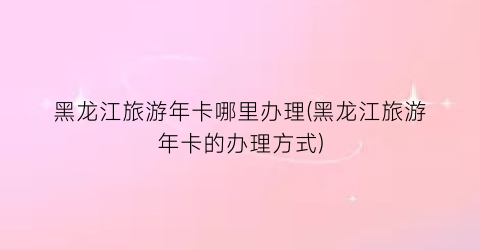 黑龙江旅游年卡哪里办理(黑龙江旅游年卡的办理方式)