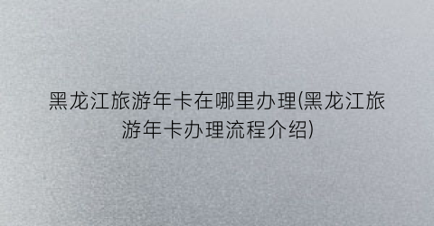 黑龙江旅游年卡在哪里办理(黑龙江旅游年卡办理流程介绍)