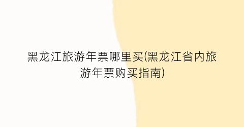 黑龙江旅游年票哪里买(黑龙江省内旅游年票购买指南)