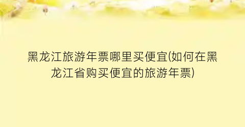 黑龙江旅游年票哪里买便宜(如何在黑龙江省购买便宜的旅游年票)