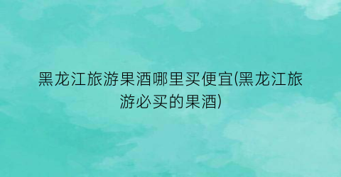 黑龙江旅游果酒哪里买便宜(黑龙江旅游必买的果酒)