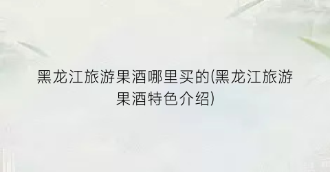 黑龙江旅游果酒哪里买的(黑龙江旅游果酒特色介绍)