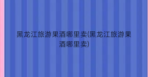黑龙江旅游果酒哪里卖(黑龙江旅游果酒哪里卖)