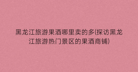 黑龙江旅游果酒哪里卖的多(探访黑龙江旅游热门景区的果酒商铺)