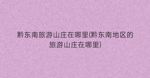 黔东南旅游山庄在哪里(黔东南地区的旅游山庄在哪里)