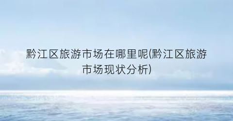 黔江区旅游市场在哪里呢(黔江区旅游市场现状分析)