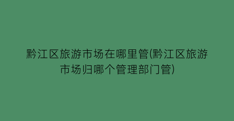 黔江区旅游市场在哪里管(黔江区旅游市场归哪个管理部门管)