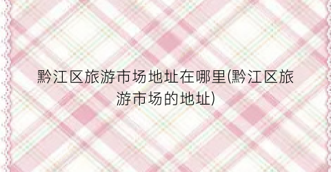 黔江区旅游市场地址在哪里(黔江区旅游市场的地址)
