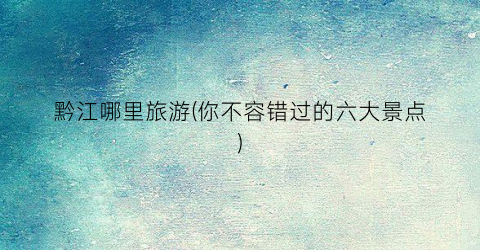 黔江哪里旅游(你不容错过的六大景点)