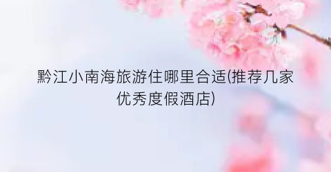 黔江小南海旅游住哪里合适(推荐几家优秀度假酒店)