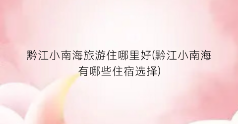 黔江小南海旅游住哪里好(黔江小南海有哪些住宿选择)