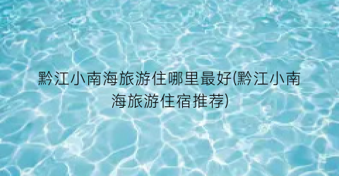 黔江小南海旅游住哪里最好(黔江小南海旅游住宿推荐)