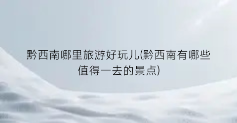 黔西南哪里旅游好玩儿(黔西南有哪些值得一去的景点)