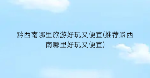 黔西南哪里旅游好玩又便宜(推荐黔西南哪里好玩又便宜)