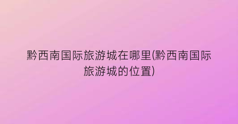 黔西南国际旅游城在哪里(黔西南国际旅游城的位置)