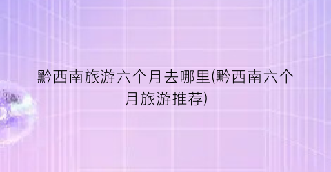 黔西南旅游六个月去哪里(黔西南六个月旅游推荐)
