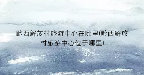 黔西解放村旅游中心在哪里(黔西解放村旅游中心位于哪里)