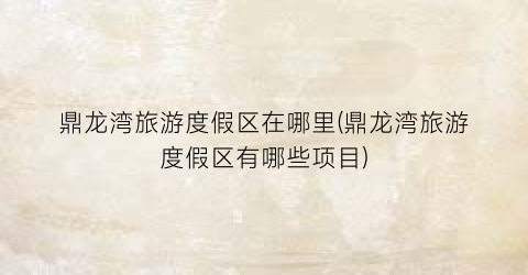 鼎龙湾旅游度假区在哪里(鼎龙湾旅游度假区有哪些项目)