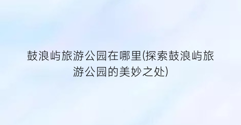 鼓浪屿旅游公园在哪里(探索鼓浪屿旅游公园的美妙之处)