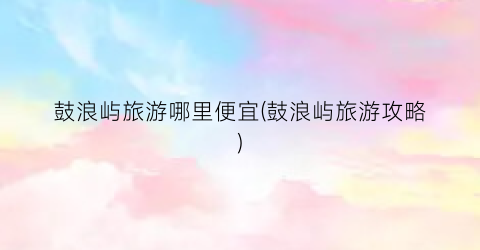 鼓浪屿旅游哪里便宜(鼓浪屿旅游攻略)