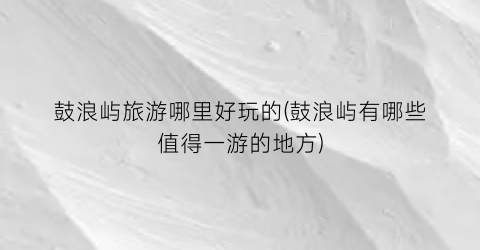 鼓浪屿旅游哪里好玩的(鼓浪屿有哪些值得一游的地方)