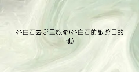 齐白石去哪里旅游(齐白石的旅游目的地)