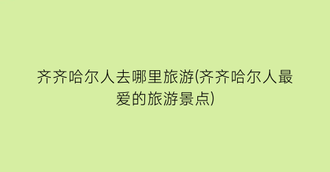 齐齐哈尔人去哪里旅游(齐齐哈尔人最爱的旅游景点)