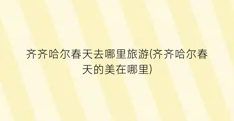 齐齐哈尔春天去哪里旅游(齐齐哈尔春天的美在哪里)