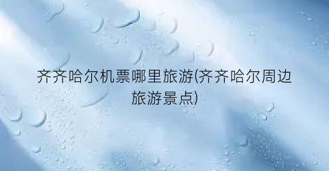 齐齐哈尔机票哪里旅游(齐齐哈尔周边旅游景点)