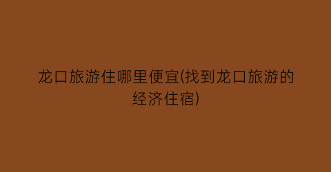 龙口旅游住哪里便宜(找到龙口旅游的经济住宿)
