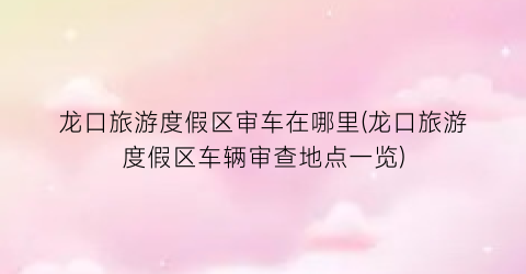 龙口旅游度假区审车在哪里(龙口旅游度假区车辆审查地点一览)