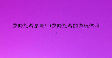 龙吟旅游是哪里(龙吟旅游的游玩体验)