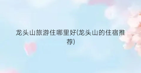 龙头山旅游住哪里好(龙头山的住宿推荐)