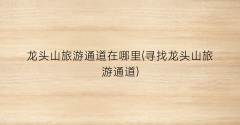 龙头山旅游通道在哪里(寻找龙头山旅游通道)