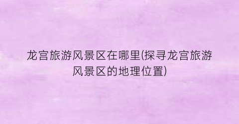 龙宫旅游风景区在哪里(探寻龙宫旅游风景区的地理位置)