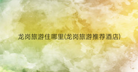龙岗旅游住哪里(龙岗旅游推荐酒店)