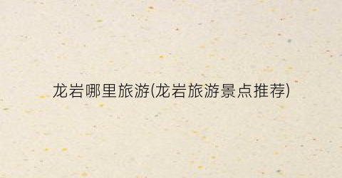 龙岩哪里旅游(龙岩旅游景点推荐)