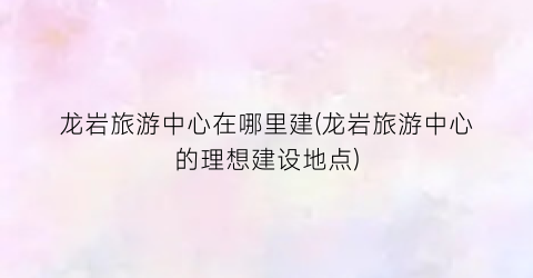 龙岩旅游中心在哪里建(龙岩旅游中心的理想建设地点)