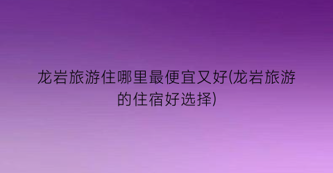 龙岩旅游住哪里最便宜又好(龙岩旅游的住宿好选择)
