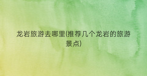 龙岩旅游去哪里(推荐几个龙岩的旅游景点)