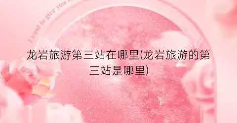 龙岩旅游第三站在哪里(龙岩旅游的第三站是哪里)